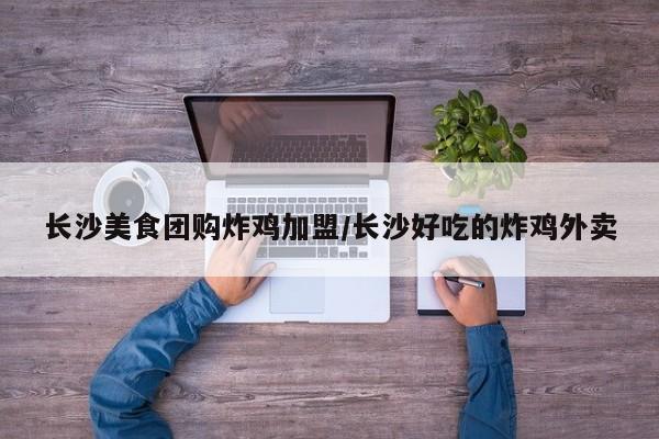 长沙美食团购炸鸡加盟／长沙好吃的炸鸡外卖