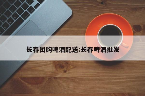 长春团购啤酒配送：长春啤酒批发